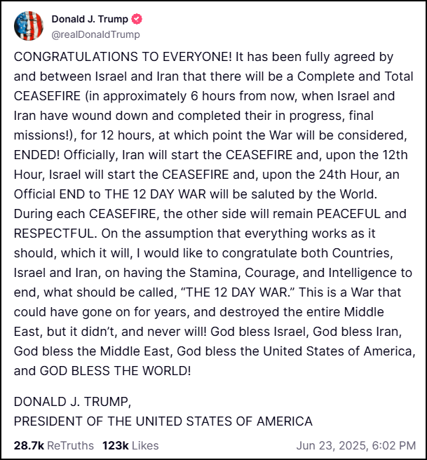 CONGRATULATIONS TO EVERYONE! It has been fully agreed by and between Israel and Iran that there will be a Complete and Total CEASEFIRE (in approximately 6 hours from now, when Israel and Iran have wound down and completed their in progress, final missions!), for 12 hours, at which point the War will be considered, ENDED! Officially, Iran will start the CEASEFIRE and, upon the 12th Hour, Israel will start the CEASEFIRE and, upon the 24th Hour, an Official END to THE 12 DAY WAR will be saluted by the World. During each CEASEFIRE, the other side will remain PEACEFUL and RESPECTFUL. On the assumption that everything works as it should, which it will, I would like to congratulate both Countries, Israel and Iran, on having the Stamina, Courage, and Intelligence to end, what should be called, “THE 12 DAY WAR.” This is a War that could have gone on for years, and destroyed the entire Middle East, but it didn’t, and never will! God bless Israel, God bless Iran, God bless the Middle East, God bless the United States of America, and GOD BLESS THE WORLD!